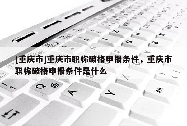 [重慶市]重慶市職稱破格申報條件，重慶市職稱破格申報條件是什么