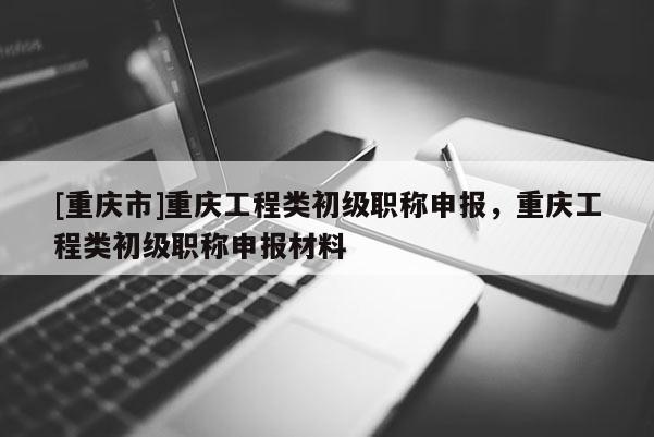 [重慶市]重慶工程類初級職稱申報，重慶工程類初級職稱申報材料