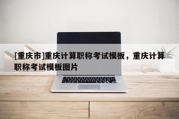 [重慶市]重慶計(jì)算職稱考試模板，重慶計(jì)算職稱考試模板圖片