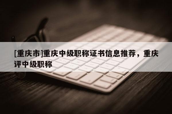 [重慶市]重慶中級(jí)職稱證書信息推薦，重慶評(píng)中級(jí)職稱