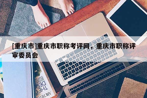 [重慶市]重慶市職稱考評網(wǎng)，重慶市職稱評審委員會