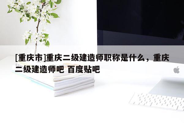 [重慶市]重慶二級(jí)建造師職稱是什么，重慶二級(jí)建造師吧 百度貼吧