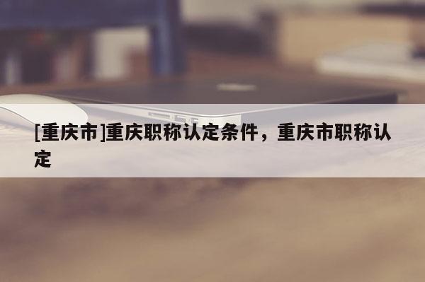 [重慶市]重慶職稱認(rèn)定條件，重慶市職稱認(rèn)定