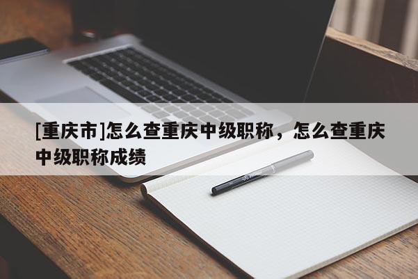 [重慶市]怎么查重慶中級職稱，怎么查重慶中級職稱成績