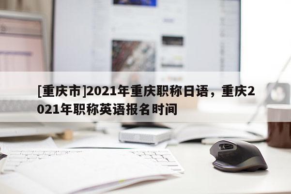 [重慶市]2021年重慶職稱日語，重慶2021年職稱英語報名時間