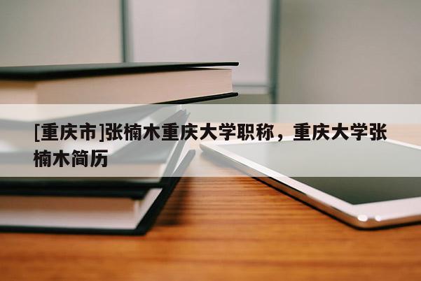 [重慶市]張楠木重慶大學(xué)職稱，重慶大學(xué)張楠木簡歷
