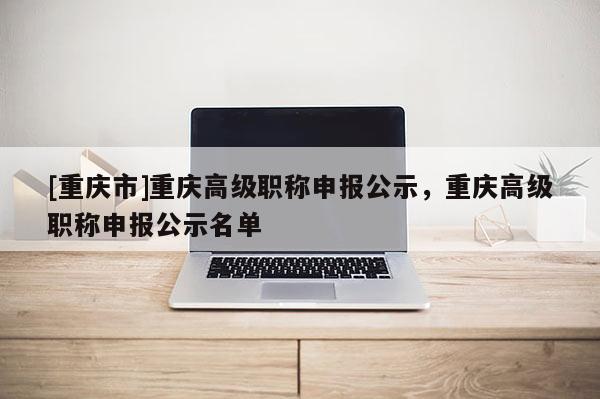 [重慶市]重慶高級職稱申報(bào)公示，重慶高級職稱申報(bào)公示名單