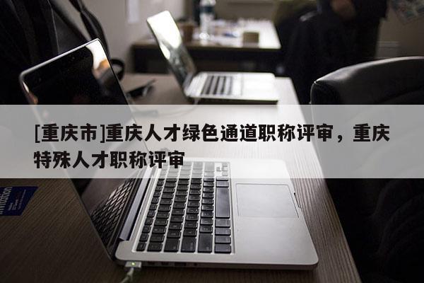 [重慶市]重慶人才綠色通道職稱評審，重慶特殊人才職稱評審