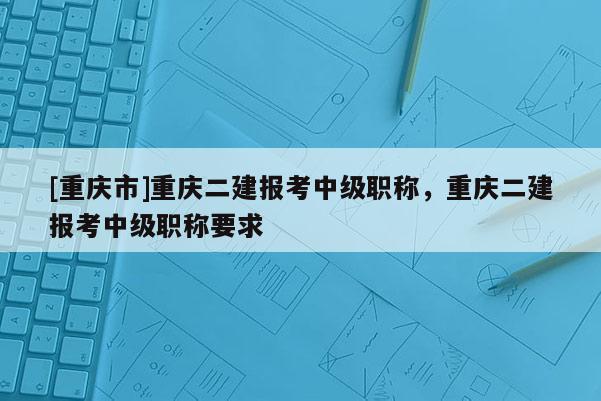 [重慶市]重慶二建報(bào)考中級(jí)職稱，重慶二建報(bào)考中級(jí)職稱要求