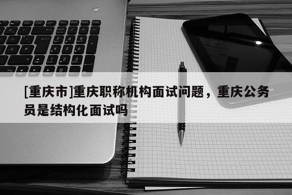[重慶市]重慶職稱機構(gòu)面試問題，重慶公務(wù)員是結(jié)構(gòu)化面試嗎