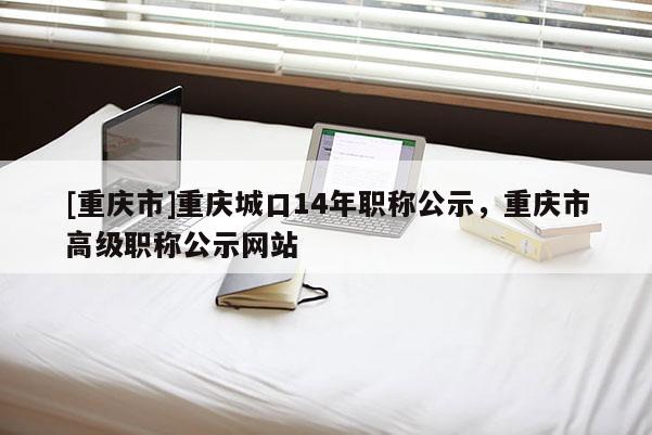 [重慶市]重慶城口14年職稱公示，重慶市高級職稱公示網(wǎng)站