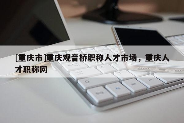 [重慶市]重慶觀音橋職稱人才市場，重慶人才職稱網(wǎng)