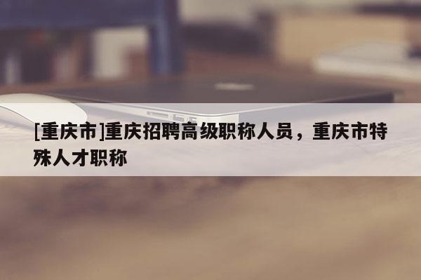 [重慶市]重慶招聘高級職稱人員，重慶市特殊人才職稱