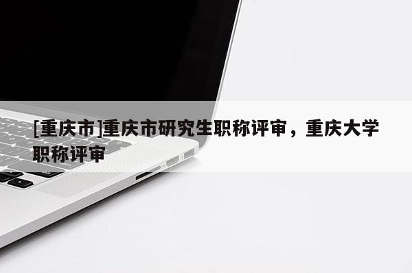 [重慶市]重慶市研究生職稱評審，重慶大學(xué)職稱評審
