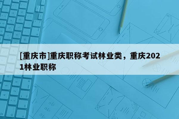 [重慶市]重慶職稱(chēng)考試林業(yè)類(lèi)，重慶2021林業(yè)職稱(chēng)