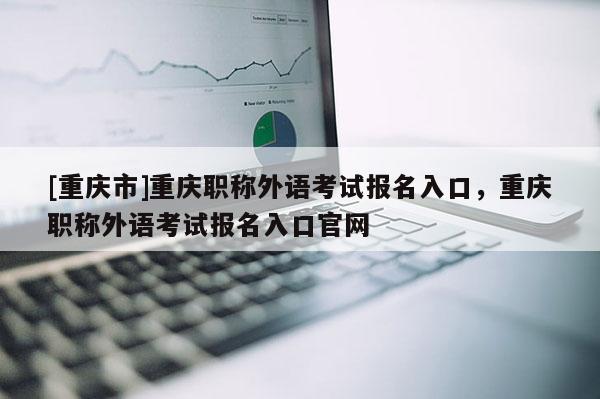 [重慶市]重慶職稱(chēng)外語(yǔ)考試報(bào)名入口，重慶職稱(chēng)外語(yǔ)考試報(bào)名入口官網(wǎng)