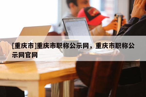 [重慶市]重慶市職稱公示網(wǎng)，重慶市職稱公示網(wǎng)官網(wǎng)