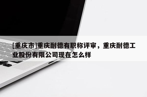 [重慶市]重慶耐德有職稱評(píng)審，重慶耐德工業(yè)股份有限公司現(xiàn)在怎么樣