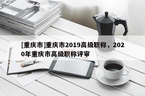 [重慶市]重慶市2019高級(jí)職稱(chēng)，2020年重慶市高級(jí)職稱(chēng)評(píng)審
