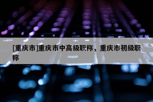 [重慶市]重慶市中高級(jí)職稱(chēng)，重慶市初級(jí)職稱(chēng)