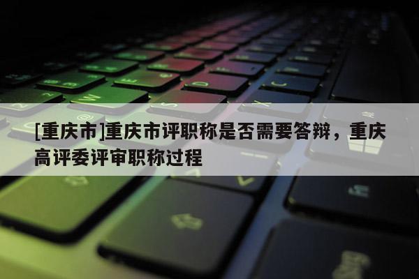 [重慶市]重慶市評(píng)職稱是否需要答辯，重慶高評(píng)委評(píng)審職稱過程