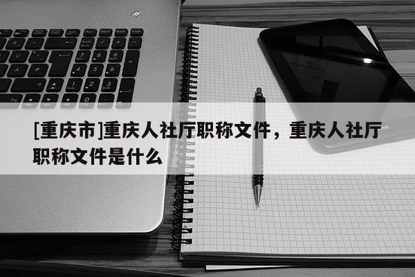[重慶市]重慶人社廳職稱文件，重慶人社廳職稱文件是什么