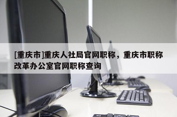 [重慶市]重慶人社局官網(wǎng)職稱，重慶市職稱改革辦公室官網(wǎng)職稱查詢