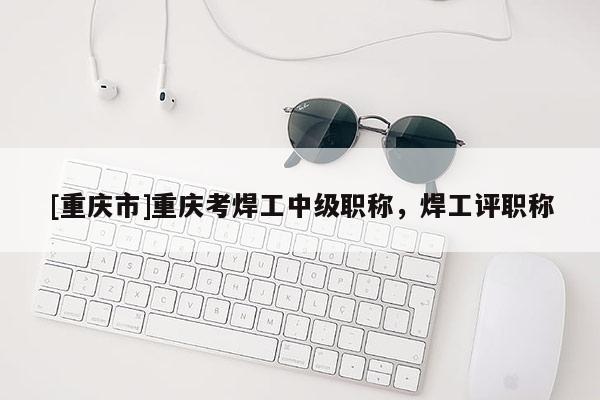 [重慶市]重慶考焊工中級(jí)職稱，焊工評(píng)職稱