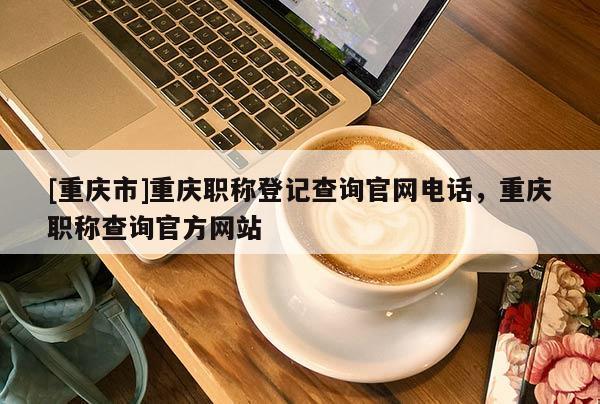 [重慶市]重慶職稱登記查詢官網(wǎng)電話，重慶職稱查詢官方網(wǎng)站