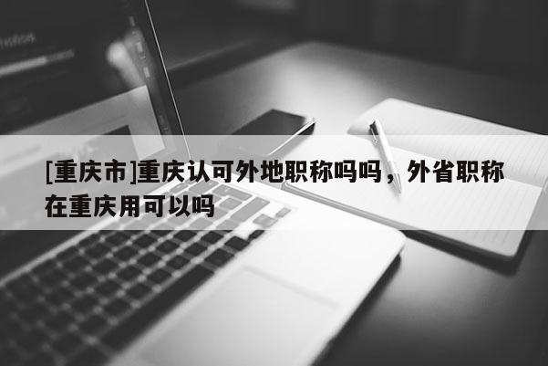 [重慶市]重慶認(rèn)可外地職稱(chēng)嗎嗎，外省職稱(chēng)在重慶用可以嗎