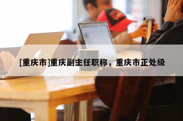 [重慶市]重慶副主任職稱，重慶市正處級