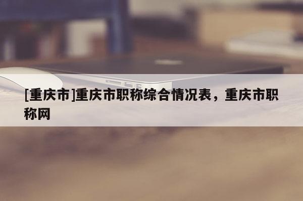 [重慶市]重慶市職稱綜合情況表，重慶市職稱網(wǎng)