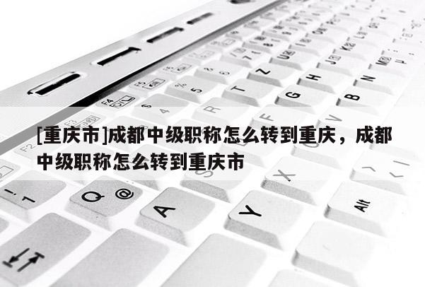 [重慶市]成都中級職稱怎么轉(zhuǎn)到重慶，成都中級職稱怎么轉(zhuǎn)到重慶市
