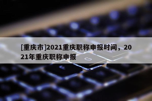 [重慶市]2021重慶職稱申報時間，2021年重慶職稱申報