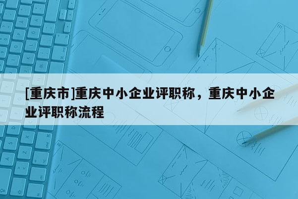 [重慶市]重慶中小企業(yè)評職稱，重慶中小企業(yè)評職稱流程