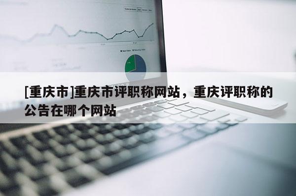 [重慶市]重慶市評職稱網(wǎng)站，重慶評職稱的公告在哪個網(wǎng)站