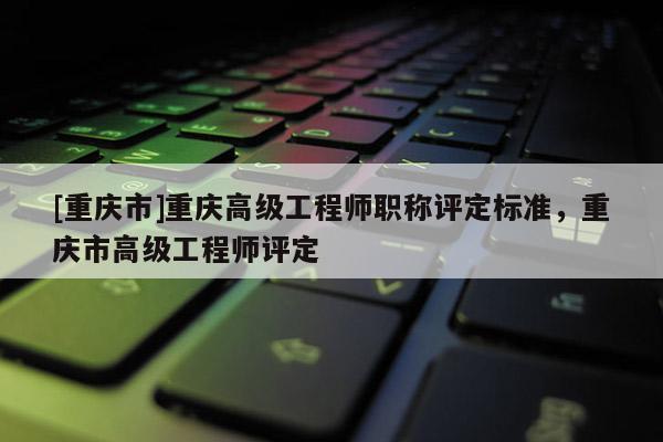 [重慶市]重慶高級工程師職稱評定標準，重慶市高級工程師評定