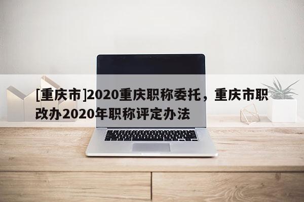 [重慶市]2020重慶職稱委托，重慶市職改辦2020年職稱評(píng)定辦法