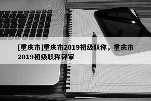 [重慶市]重慶市2019初級(jí)職稱(chēng)，重慶市2019初級(jí)職稱(chēng)評(píng)審