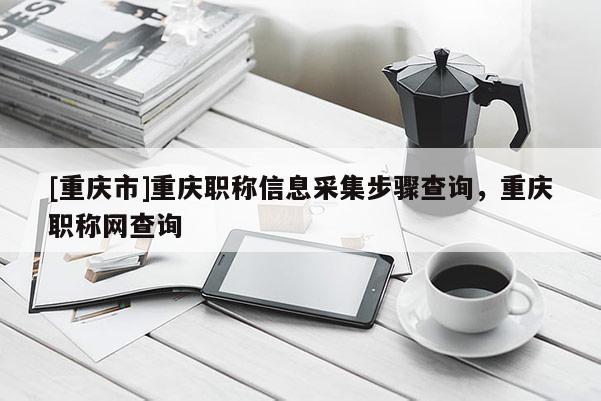 [重慶市]重慶職稱信息采集步驟查詢，重慶職稱網(wǎng)查詢