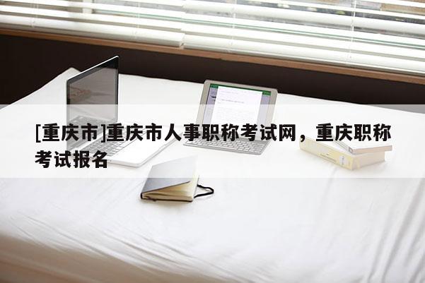 [重慶市]重慶市人事職稱考試網(wǎng)，重慶職稱考試報名