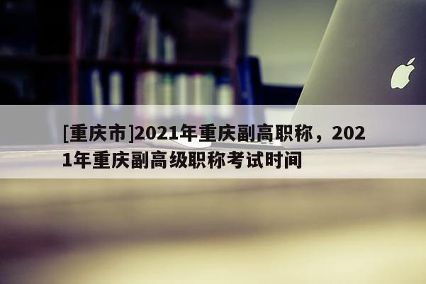[重慶市]2021年重慶副高職稱，2021年重慶副高級(jí)職稱考試時(shí)間