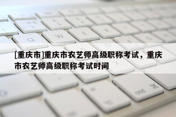 [重慶市]重慶市農(nóng)藝師高級(jí)職稱考試，重慶市農(nóng)藝師高級(jí)職稱考試時(shí)間