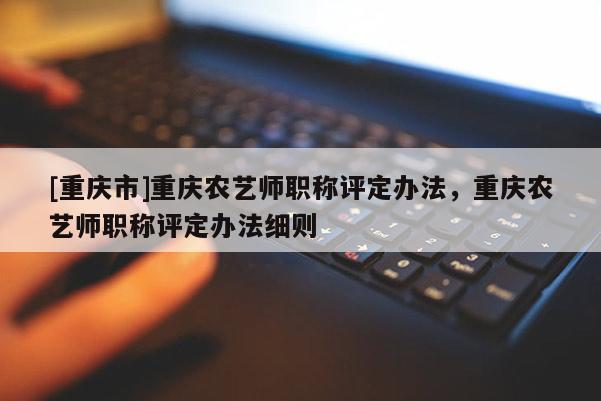 [重慶市]重慶農(nóng)藝師職稱評定辦法，重慶農(nóng)藝師職稱評定辦法細(xì)則