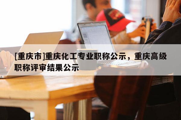 [重慶市]重慶化工專業(yè)職稱公示，重慶高級職稱評審結果公示