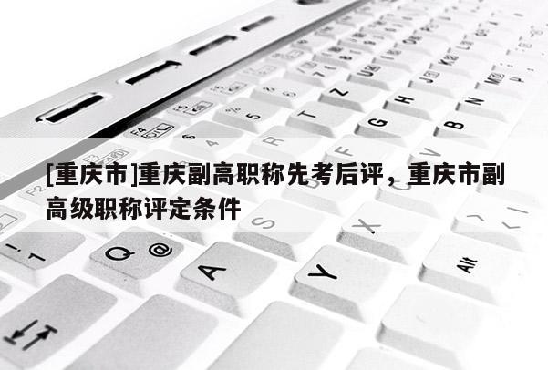 [重慶市]重慶副高職稱先考后評(píng)，重慶市副高級(jí)職稱評(píng)定條件