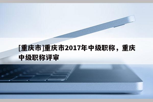 [重慶市]重慶市2017年中級(jí)職稱，重慶中級(jí)職稱評審