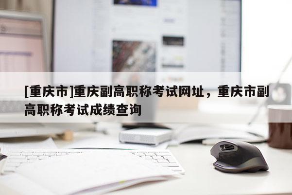 [重慶市]重慶副高職稱考試網(wǎng)址，重慶市副高職稱考試成績查詢