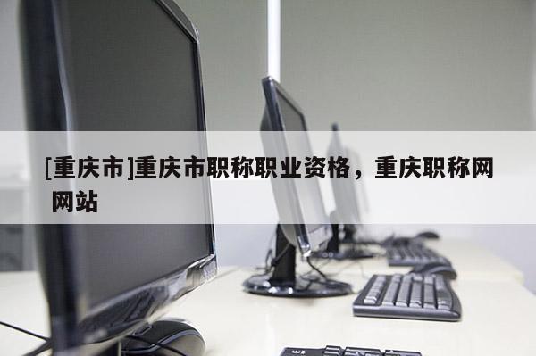 [重慶市]重慶市職稱職業(yè)資格，重慶職稱網(wǎng) 網(wǎng)站