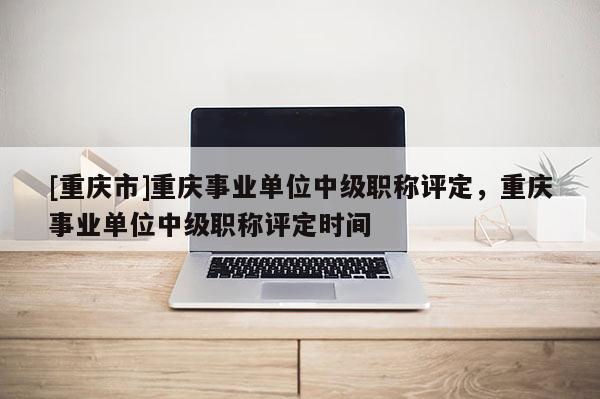 [重慶市]重慶事業(yè)單位中級職稱評定，重慶事業(yè)單位中級職稱評定時間